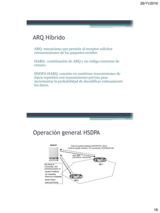 26/11/2010
18
ARQ Híbrido
ARQ: mecanismo que permite al receptor solicitar
retransmisiones de los paquetes errados.
HARQ : combinación de ARQ y un código corrector de
errores.
HSDPA HARQ: consiste en combinar transmisiones de
datos repetidos con transmisiones previas para
incrementar la probabilidad de decodificar exitosamente
los datos.
Operación general HSDPA
 