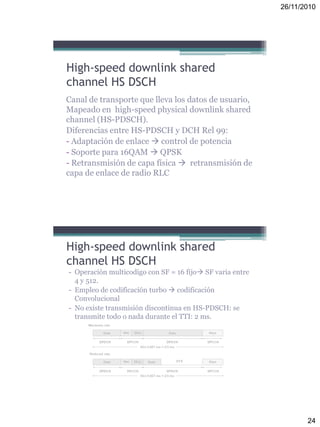 26/11/2010
24
High-speed downlink shared
channel HS DSCH
Canal de transporte que lleva los datos de usuario,
Mapeado en high-speed physical downlink shared
channel (HS-PDSCH).
Diferencias entre HS-PDSCH y DCH Rel 99:
- Adaptación de enlace  control de potencia
- Soporte para 16QAM  QPSK
- Retransmisión de capa física  retransmisión de
capa de enlace de radio RLC
- Operación multicodigo con SF = 16 fijo SF varia entre
4 y 512.
- Empleo de codificación turbo  codificación
Convolucional
- No existe transmisión discontinua en HS-PDSCH: se
transmite todo o nada durante el TTI: 2 ms.
High-speed downlink shared
channel HS DSCH
 