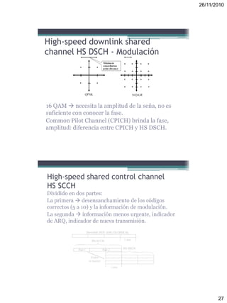 26/11/2010
27
16 QAM  necesita la amplitud de la seña, no es
suficiente con conocer la fase.
Common Pilot Channel (CPICH) brinda la fase,
amplitud: diferencia entre CPICH y HS DSCH.
High-speed downlink shared
channel HS DSCH - Modulación
High-speed shared control channel
HS SCCH
Dividido en dos partes:
La primera  desensanchamiento de los códigos
correctos (5 a 10) y la información de modulación.
La segunda  información menos urgente, indicador
de ARQ, indicador de nueva transmisión.
 