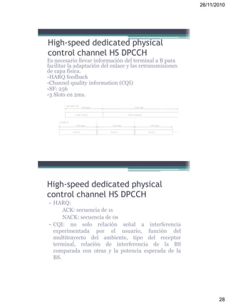 26/11/2010
28
High-speed dedicated physical
control channel HS DPCCH
Es necesario llevar información del terminal a B para
facilitar la adaptación del enlace y las retransmisiones
de capa física.
-HARQ feedback
-Channel quality information (CQI)
-SF: 256
-3 Slots en 2ms.
- HARQ:
ACK: secuencia de 1s
NACK: secuencia de 0s
- CQI: no solo relación señal a interferencia
experimentada por el usuario, función del
multitrayecto del ambiente, tipo del receptor
terminal, relación de interferencia de la BS
comparada con otras y la potencia esperada de la
BS.
High-speed dedicated physical
control channel HS DPCCH
 