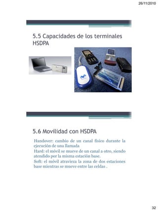 26/11/2010
32
5.5 Capacidades de los terminales
HSDPA
Handover: cambio de un canal físico durante la
ejecución de una llamada
Hard: el móvil se mueve de un canal a otro, siendo
atendido por la misma estación base.
Soft: el móvil atravieza la zona de dos estaciones
base mientras se mueve entre las celdas .
5.6 Movilidad con HSDPA
 