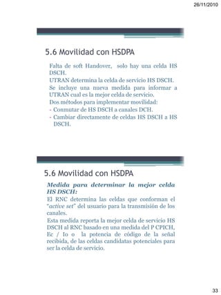 26/11/2010
33
Falta de soft Handover, solo hay una celda HS
DSCH.
UTRAN determina la celda de servicio HS DSCH.
Se incluye una nueva medida para informar a
UTRAN cual es la mejor celda de servicio.
Dos métodos para implementar movilidad:
- Conmutar de HS DSCH a canales DCH.
- Cambiar directamente de celdas HS DSCH a HS
DSCH.
5.6 Movilidad con HSDPA
Medida para determinar la mejor celda
HS DSCH:
El RNC determina las celdas que conforman el
“active set” del usuario para la transmisión de los
canales.
Esta medida reporta la mejor celda de servicio HS
DSCH al RNC basado en una medida del P CPICH,
Ec / Io o la potencia de código de la señal
recibida, de las celdas candidatas potenciales para
ser la celda de servicio.
5.6 Movilidad con HSDPA
 