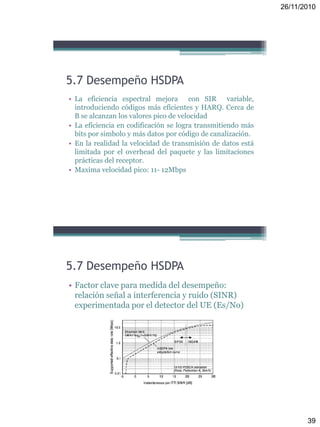 26/11/2010
39
5.7 Desempeño HSDPA
• La eficiencia espectral mejora con SIR variable,
introduciendo códigos más eficientes y HARQ. Cerca de
B se alcanzan los valores pico de velocidad
• La eficiencia en codificación se logra transmitiendo más
bits por simbolo y más datos por código de canalización.
• En la realidad la velocidad de transmisión de datos está
limitada por el overhead del paquete y las limitaciones
prácticas del receptor.
• Maxima velocidad pico: 11- 12Mbps
5.7 Desempeño HSDPA
• Factor clave para medida del desempeño:
relación señal a interferencia y ruido (SINR)
experimentada por el detector del UE (Es/No)
 