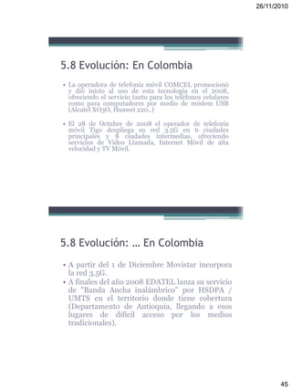 26/11/2010
45
5.8 Evolución: En Colombia
• La operadora de telefonía móvil COMCEL promocionó
y dió inicio al uso de esta tecnología en el 2008,
ofreciendo el servicio tanto para los teléfonos celulares
como para computadores por medio de módem USB
(Alcatel XO3O, Huawei 220..)
• El 28 de Octubre de 2008 el operador de telefonía
móvil Tigo despliega su red 3.5G en 6 ciudades
principales y 8 ciudades intermedias, ofreciendo
servicios de Video Llamada, Internet Móvil de alta
velocidad y TV Móvil.
5.8 Evolución: … En Colombia
• A partir del 1 de Diciembre Movistar incorpora
la red 3.5G.
• A finales del año 2008 EDATEL lanza su servicio
de "Banda Ancha inalámbrico" por HSDPA /
UMTS en el territorio donde tiene cobertura
(Departamento de Antioquia, llegando a esos
lugares de difícil acceso por los medios
tradicionales).
 