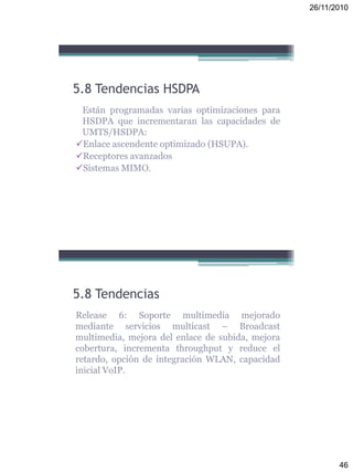26/11/2010
46
5.8 Tendencias HSDPA
Están programadas varias optimizaciones para
HSDPA que incrementaran las capacidades de
UMTS/HSDPA:
Enlace ascendente optimizado (HSUPA).
Receptores avanzados
Sistemas MIMO.
5.8 Tendencias
Release 6: Soporte multimedia mejorado
mediante servicios multicast – Broadcast
multimedia, mejora del enlace de subida, mejora
cobertura, incrementa throughput y reduce el
retardo, opción de integración WLAN, capacidad
inicial VoIP.
 