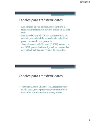 26/11/2010
5
Canales para transferir datos
Los canales que se pueden emplear para la
transmisión de paquetes en el enlace de bajada
son:
• Dedicated Channel (DCH): cualquier tipo de
servicio, capacidad de acuerdo a la velocidad
pico, controlado por potencia.
• Downlink-shared Channel (DSCH): opera con
un DCH, propiedades se fijan de acuerdo a las
necesidades de transferencias de paquetes.
Canales para transferir datos
• Forward Access Channel (FACH): puede ser
usado para , no se puede emplear cuando se
transmite simultaneamente voz y datos.
 