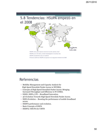 26/11/2010
50
5.8 Tendencias: HSUPA empezó en
el 2008
HSUPA clave para mejorar servicios de web upload, email
HSUPA ya en 25 redes y siendo desplegado en muchas mas
HSUPA actualmente solo en modems
Primeros telefonos HSUPA se esperan en el segundo trimestre del 2008
Redes HSUPA
Enero 2008
Referencias
• Mobility Management and Capacity Analysis for
High Speed Downlink Packet Access in WCDMA.
• Concepts of High Speed Downlink Packet Access: Bringing
Increased Throughput and Efficiency to W-CDMA.
• EDGE, HSPA, LTE – Broadband Innovation.
• 3G Evolution Towards High Speed Downlink Packet Access.
• HSPA Evolution – Boosting the performance of mobile broadband
access.
• HSDPA performance and evolution.
• Basic Concepts of HSPA
• HSDPA/ HSUPA for UMTS
 