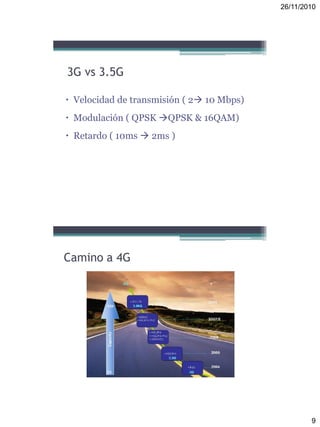 26/11/2010
9
3G vs 3.5G
 Velocidad de transmisión ( 2 10 Mbps)
 Modulación ( QPSK QPSK & 16QAM)
 Retardo ( 10ms  2ms )
Camino a 4G
 