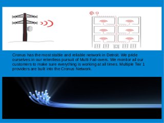 Cronus has the most stable and reliable network in Detroit. We pride
ourselves in our relentless pursuit of Multi Fail-overs. We monitor all our
customers to make sure everything is working at all times. Multiple Teir 1
providers are built into the Cronus Network.
