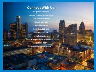 Connect With Us:
Corporate Location
Cronus Communications LLC
1216 Beaubien Street
Detroit, MI 48226
T: +1 (313) 334-7647
F: +1 (313) 221-9213
info@cronusc.com
www.Cronusc.com
24/7 CUSTOMER SUPPORTS
313-334-7647
questions@cronusc.com