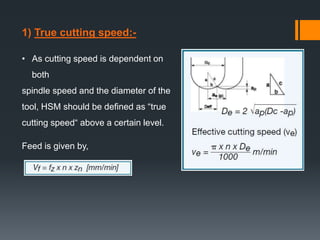 1) True cutting speed:-
• As cutting speed is dependent on
both
spindle speed and the diameter of the
tool, HSM should be defined as “true
cutting speed“ above a certain level.
Feed is given by,
 