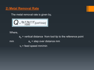 2) Metal Removal Rate
The metal removal rate is given by,
Where,
ap = vertical distance from tool tip to the reference point
mm ae = step over distance mm
vf = feed speed mm/min
 