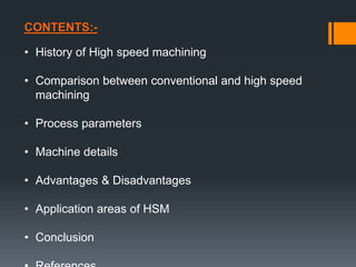 CONTENTS:-
• History of High speed machining
• Comparison between conventional and high speed
machining
• Process parameters
• Machine details
• Advantages & Disadvantages
• Application areas of HSM
• Conclusion
 