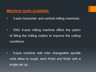 Machine tools available-
• 3-axis horizontal and vertical milling machines.
• CNC 4-axis milling machine offers the option
of tilting the milling cutters to improve the cutting
conditions.
• 5-axis machine with inter changeable spindle
units allow to rough, semi finish and finish with a
single set up.
 