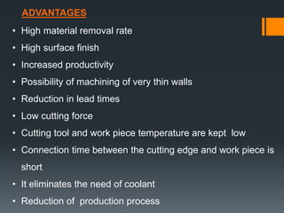 ADVANTAGES
• High material removal rate
• High surface finish
• Increased productivity
• Possibility of machining of very thin walls
• Reduction in lead times
• Low cutting force
• Cutting tool and work piece temperature are kept low
• Connection time between the cutting edge and work piece is
short
• It eliminates the need of coolant
• Reduction of production process
 