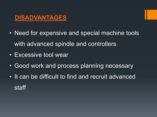 • Need for expensive and special machine tools
with advanced spindle and controllers
• Excessive tool wear
• Good work and process planning necessary
• It can be difficult to find and recruit advanced
staff
DISADVANTAGES
 