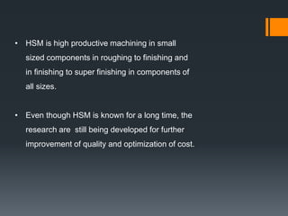 • HSM is high productive machining in small
sized components in roughing to finishing and
in finishing to super finishing in components of
all sizes.
• Even though HSM is known for a long time, the
research are still being developed for further
improvement of quality and optimization of cost.
 