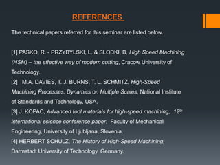 The technical papers referred for this seminar are listed below.
[1] PASKO, R. - PRZYBYLSKI, L. & SLODKI, B, High Speed Machining
(HSM) – the effective way of modern cutting, Cracow University of
Technology.
[2] M.A. DAVIES, T. J. BURNS, T. L. SCHMITZ, High-Speed
Machining Processes: Dynamics on Multiple Scales, National Institute
of Standards and Technology, USA.
[3] J. KOPAC, Advanced tool materials for high-speed machining, 12th
international science conference paper, Faculty of Mechanical
Engineering, University of Ljubljana, Slovenia.
[4] HERBERT SCHULZ, The History of High-Speed Machining,
Darmstadt University of Technology, Germany.
REFERENCES
 