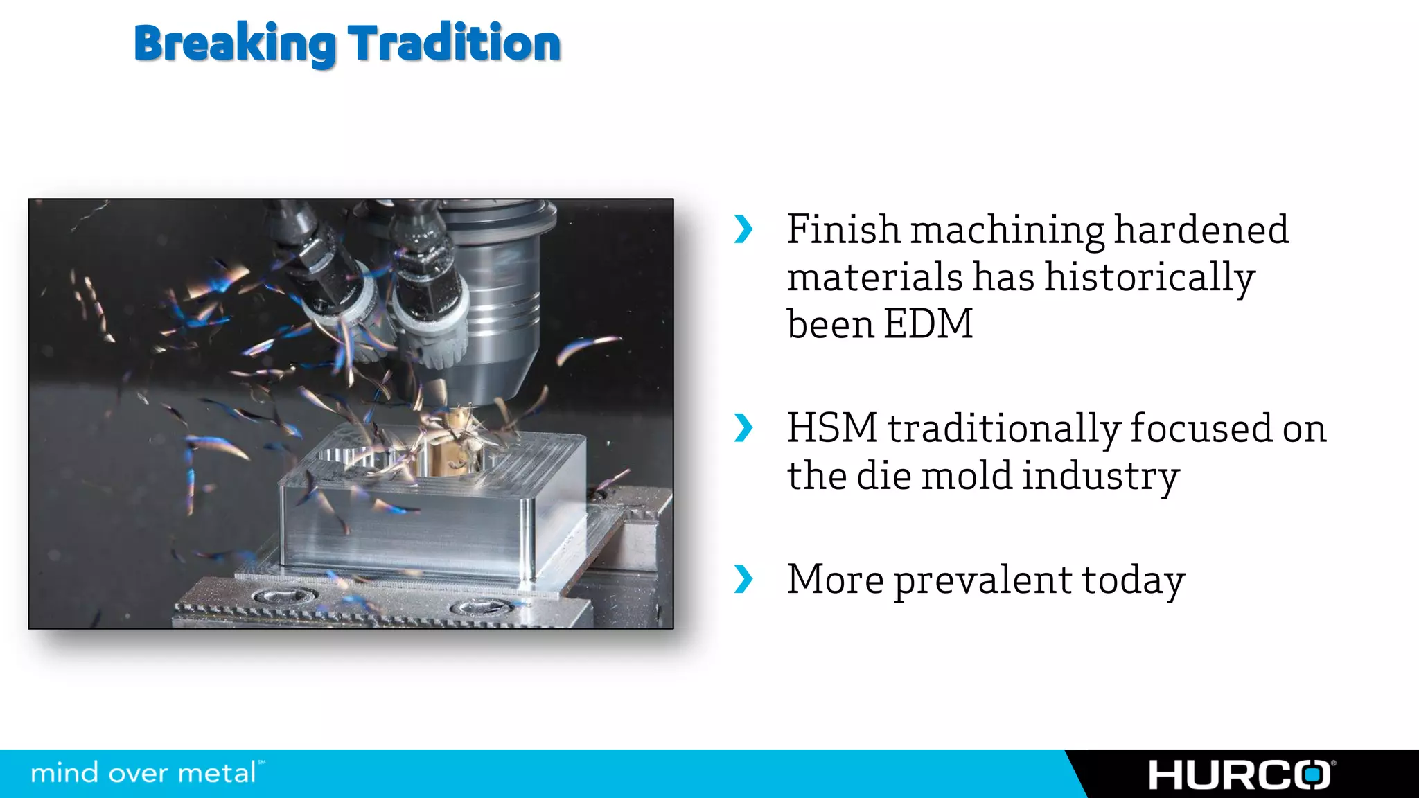 Breaking Tradition


                      Finish machining hardened
                       materials has historically
                       been EDM

                      HSM traditionally focused on
                       the die mold industry

                      More prevalent today
 