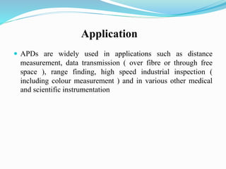 Application
 APDs are widely used in applications such as distance
measurement, data transmission ( over fibre or through free
space ), range finding, high speed industrial inspection (
including colour measurement ) and in various other medical
and scientific instrumentation
 