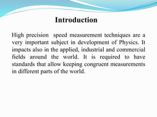 Introduction
High precision speed measurement techniques are a
very important subject in development of Physics. It
impacts also in the applied, industrial and commercial
fields around the world. It is required to have
standards that allow keeping congruent measurements
in different parts of the world.
 