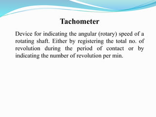 Device for indicating the angular (rotary) speed of a
rotating shaft. Either by registering the total no. of
revolution during the period of contact or by
indicating the number of revolution per min.
Tachometer
 