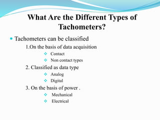 What Are the Different Types of
Tachometers?
 Tachometers can be classified
1.On the basis of data acquisition
 Contact
 Non contact types
2. Classified as data type
 Analog
 Digital
3. On the basis of power .
 Mechanical
 Electrical
 