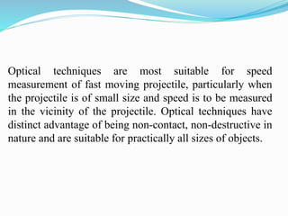 Optical techniques are most suitable for speed
measurement of fast moving projectile, particularly when
the projectile is of small size and speed is to be measured
in the vicinity of the projectile. Optical techniques have
distinct advantage of being non-contact, non-destructive in
nature and are suitable for practically all sizes of objects.
 