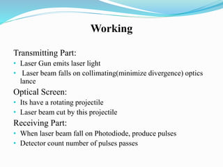 Working
Transmitting Part:
• Laser Gun emits laser light
• Laser beam falls on collimating(minimize divergence) optics
lance
Optical Screen:
• Its have a rotating projectile
• Laser beam cut by this projectile
Receiving Part:
• When laser beam fall on Photodiode, produce pulses
• Detector count number of pulses passes
 