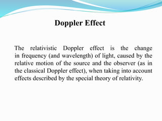 Doppler Effect
The relativistic Doppler effect is the change
in frequency (and wavelength) of light, caused by the
relative motion of the source and the observer (as in
the classical Doppler effect), when taking into account
effects described by the special theory of relativity.
 