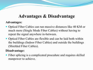 Advantages & Disadvantage
Advantages:
 Optical Fiber Cables can run massive distances like 40 KM or
much more (Single Mode Fiber Cables) without having to
repeat the signal anywhere in-between.
 Optical Fiber Cables are flexible and can be laid both within
the buildings (Indoor Fiber Cables) and outside the buildings
(Shielded Fiber Cables).
Disadvantage:
 Fiber splicing is a complicated procedure and requires skilled
manpower to achieve.
 