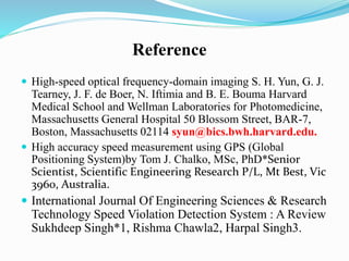 Reference
 High-speed optical frequency-domain imaging S. H. Yun, G. J.
Tearney, J. F. de Boer, N. Iftimia and B. E. Bouma Harvard
Medical School and Wellman Laboratories for Photomedicine,
Massachusetts General Hospital 50 Blossom Street, BAR-7,
Boston, Massachusetts 02114 syun@bics.bwh.harvard.edu.
 High accuracy speed measurement using GPS (Global
Positioning System)by Tom J. Chalko, MSc, PhD*Senior
Scientist, Scientific Engineering Research P/L, Mt Best, Vic
3960, Australia.
 International Journal Of Engineering Sciences & Research
Technology Speed Violation Detection System : A Review
Sukhdeep Singh*1, Rishma Chawla2, Harpal Singh3.
 
