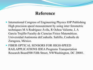  International Congress of Engineering Physics IOP Publishing
High precision speed measurement by using inter ferometric
techniques M A Rodríguez Ávila, R Ochoa Valiente, L A
García Trujillo Faculty de Ciencias Físico Matemáticas.
Universidad Autónoma deCoahuila. Saltillo, Coahuila de
Zaragoza, México.
 FIBER OPTICAL SENSORS FOR HIGH-SPEED
RAILAPPLICATIONS IDEA Programs Transportation
Research Board500 Fifth Street, NWWashington, DC 20001.
Reference
 