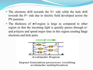  The electrons drift towards the N+ side while the hole drift
towards the P+ side due to electric field developed across the
PN junction.
 The thickness of 𝝅/I-region is large as compared to other
region so that the incoming light is quickly passes through n+
and p-layers and spend major time in this region creating large
electrons and hole pairs.
 