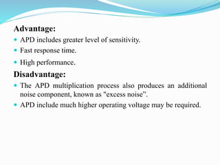 Advantage:
 APD includes greater level of sensitivity.
 Fast response time.
 High performance.
Disadvantage:
 The APD multiplication process also produces an additional
noise component, known as "excess noise”.
 APD include much higher operating voltage may be required.
 