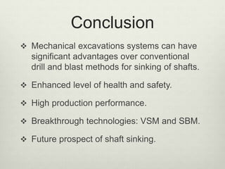 Conclusion
 Mechanical excavations systems can have
significant advantages over conventional
drill and blast methods for sinking of shafts.
 Enhanced level of health and safety.
 High production performance.
 Breakthrough technologies: VSM and SBM.
 Future prospect of shaft sinking.
 