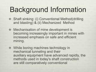 Background Information
 Shaft sinking: (i) Conventional Method(drilling
and blasting) & (ii) Mechanized Method
 Mechanisation of mine development is
becoming increasingly important in mines with
increased emphasis on safe and efficient
mining.
 While boring machines technology in
mechanical tunneling and their
auxiliary equipment have advanced rapidly, the
methods used in today's shaft construction
are still comparatively conventional
 