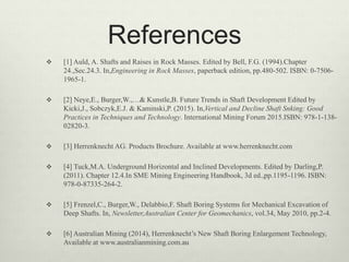References
 [1] Auld, A. Shafts and Raises in Rock Masses. Edited by Bell, F.G. (1994).Chapter
24.,Sec.24.3. In,Engineering in Rock Masses, paperback edition, pp.480-502. ISBN: 0-7506-
1965-1.
 [2] Neye,E., Burger,W.,…& Kunstle,B. Future Trends in Shaft Development Edited by
Kicki,J., Sobczyk,E.J. & Kaminski,P. (2015). In,Vertical and Decline Shaft Snking: Good
Practices in Techniques and Technology. International Mining Forum 2015.ISBN: 978-1-138-
02820-3.
 [3] Herrenknecht AG. Products Brochure. Available at www.herrenknecht.com
 [4] Tuck,M.A. Underground Horizontal and Inclined Developments. Edited by Darling,P.
(2011). Chapter 12.4.In SME Mining Engineering Handbook, 3d ed.,pp.1195-1196. ISBN:
978-0-87335-264-2.
 [5] Frenzel,C., Burger,W., Delabbio,F. Shaft Boring Systems for Mechanical Excavation of
Deep Shafts. In, Newsletter,Australian Center for Geomechanics, vol.34, May 2010, pp.2-4.
 [6] Australian Mining (2014), Herrenknecht’s New Shaft Boring Enlargement Technology,
Available at www.australianmining.com.au
 