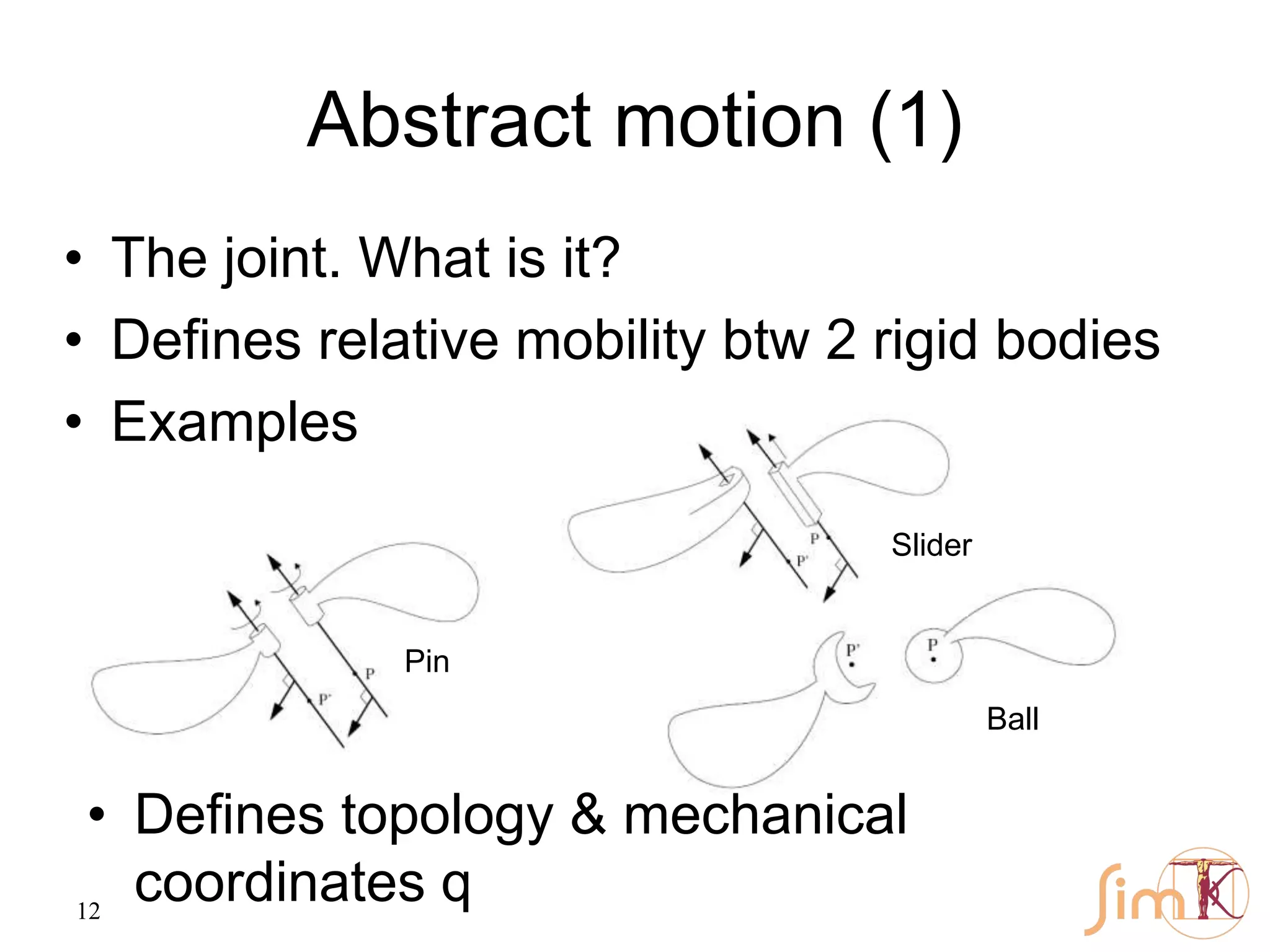 12
Abstract motion (1)
• The joint. What is it?
• Defines relative mobility btw 2 rigid bodies
• Examples
Ball
Slider
Pin
• Defines topology & mechanical
coordinates q
 