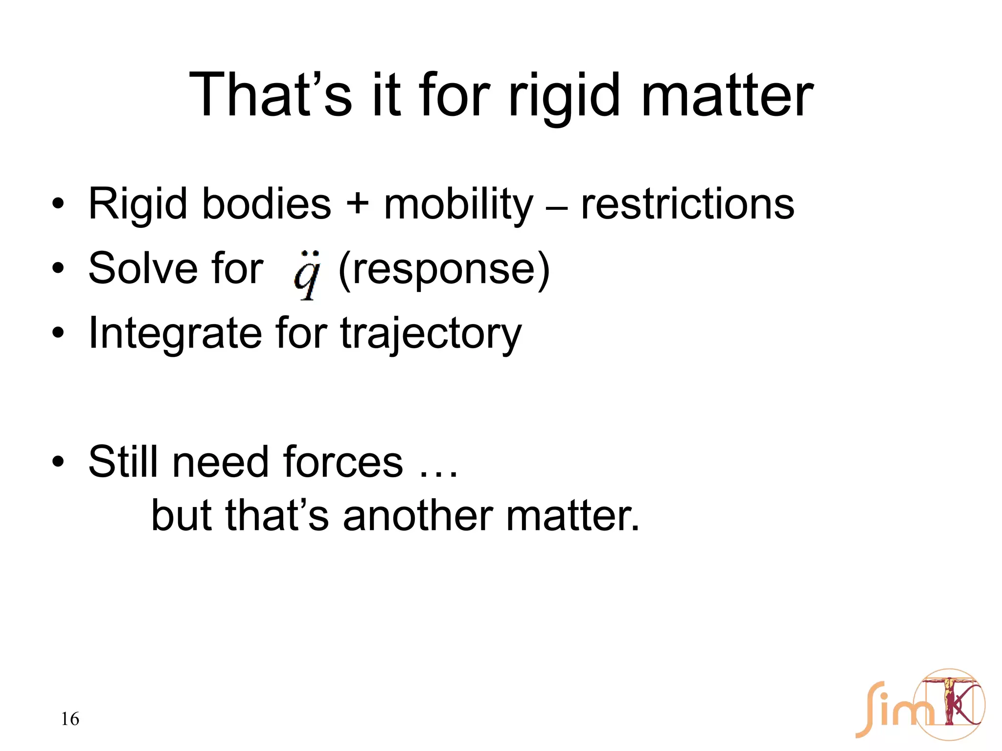 16
That’s it for rigid matter
• Rigid bodies + mobility – restrictions
• Solve for (response)
• Integrate for trajectory
• Still need forces …
but that’s another matter.
 