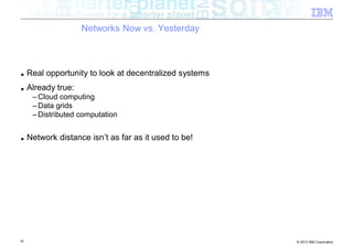 Networks Now vs. Yesterday



■    Real opportunity to look at decentralized systems
■    Already true:
      – Cloud computing
      – Data grids
      – Distributed computation


■    Network distance isn’t as far as it used to be!




10                                                       © 2012 IBM Corporation
 
