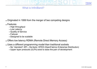 What is InfiniBand?



■    Originated in 1999 from the merger of two competing designs
■    Features
      – High throughput
      – Low Latency
      – Quality of Service
      – Failover
      – Designed to be scalable
■    Offers low latency RDMA (Remote Direct Memory Access)
■    Uses a different programming model than traditional sockets
      – No “standard” API – De-facto: OFED (OpenFabrics Enterprise Distribution)
      – Upper layer protocols (ULPs) exist to ease the pain of development




11                                                                                 © 2012 IBM Corporation
 