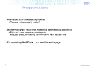 Throughput vs. Latency



■    Motivations can characterize priorities
      – They are not necessarily related!


■    Higher throughput rates offer interesting optimization possibilities
      – Reduced pressure on compressing data
      – Reduced pressure on being selective about what data to send


■    For something like RDMA… just send the entire page




25                                                                          © 2012 IBM Corporation
 