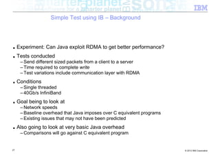 Simple Test using IB – Background




■    Experiment: Can Java exploit RDMA to get better performance?
■    Tests conducted
      – Send different sized packets from a client to a server
      – Time required to complete write
      – Test variations include communication layer with RDMA
■    Conditions
      – Single threaded
      – 40Gb/s InfiniBand
■    Goal being to look at
      – Network speeds
      – Baseline overhead that Java imposes over C equivalent programs
      – Existing issues that may not have been predicted
■    Also going to look at very basic Java overhead
      – Comparisons will go against C equivalent program


27                                                                       © 2012 IBM Corporation
 