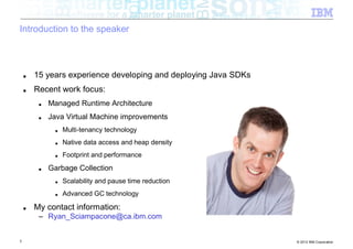 Introduction to the speaker



    ■   15 years experience developing and deploying Java SDKs
    ■   Recent work focus:
         ■   Managed Runtime Architecture
         ■   Java Virtual Machine improvements
              ■   Multi-tenancy technology
              ■   Native data access and heap density
              ■   Footprint and performance
         ■   Garbage Collection
              ■   Scalability and pause time reduction
              ■   Advanced GC technology

    ■   My contact information:
         – Ryan_Sciampacone@ca.ibm.com


3                                                                © 2012 IBM Corporation
 