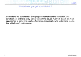 What should you get from this talk?



■   Understand the current state of high speed networks in the context of Java
    development and take away a clear view of the issues involved. Learn practical
    approaches to achieving great performance, including how to understand results
    that initially don’t make sense.




4                                                                         © 2012 IBM Corporation
 