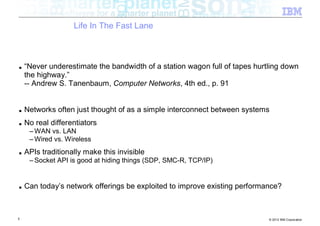 Life In The Fast Lane



■   “Never underestimate the bandwidth of a station wagon full of tapes hurtling down
    the highway.”
    -- Andrew S. Tanenbaum, Computer Networks, 4th ed., p. 91


■   Networks often just thought of as a simple interconnect between systems
■   No real differentiators
     – WAN vs. LAN
     – Wired vs. Wireless
■   APIs traditionally make this invisible
     – Socket API is good at hiding things (SDP, SMC-R, TCP/IP)


■   Can today’s network offerings be exploited to improve existing performance?



5                                                                           © 2012 IBM Corporation
 