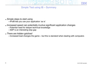 Simple Test using IB – Summary



■    Simple steps to start using
      – IPoIB lets you use your application ‘as is’
■    Increased speed can potentially involve significant application changes
      – Potential need for deeper technical knowledge
      – SDP is an interesting stop gap
■    There are hidden gotchas!
      – Increased load changes the game – but this is standard when dealing with computers




52                                                                                © 2012 IBM Corporation
 