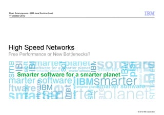 Ryan Sciampacone – IBM Java Runtime Lead
1st October 2012




High Speed Networks
Free Performance or New Bottlenecks?




                                           © 2012 IBM Corporation
 