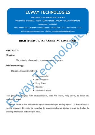 HIGH SPEED OBJECT COUNTING CONVEYOR
ABSTRACT:
Objective:
The objective of our project is object counting conveyor.
Brief methodology:
This project is constructed with
 Microcontroller
 Infra red sensor
 Relay driver
 Dc motor
 Mechanical model
This project is designed with microcontroller, infra red sensor, relay driver, dc motor and
mechanical model.
Infra red sensor is used to count the objects in the conveyor passing objects. Dc motor is used to
run the conveyor. Dc motor is controlled by microcontroller.lcd display is used to display the
counting information and conveyor status.
ECWAY TECHNOLOGIES
IEEE PROJECTS & SOFTWARE DEVELOPMENTS
OUR OFFICES @ CHENNAI / TRICHY / KARUR / ERODE / MADURAI / SALEM / COIMBATORE
BANGALORE / HYDRABAD
CELL: 9894917187 | 875487 1111/2222/3333 | 8754872111 / 3111 / 4111 / 5111 / 6111
Visit: www.ecwayprojects.com Mail to: ecwaytechnologies@gmail.com
 